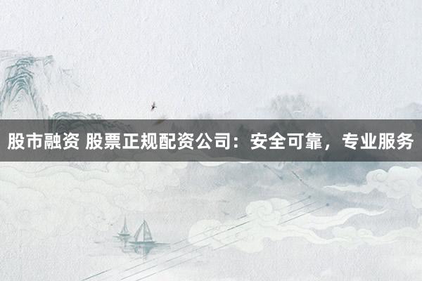 股市融资 股票正规配资公司：安全可靠，专业服务