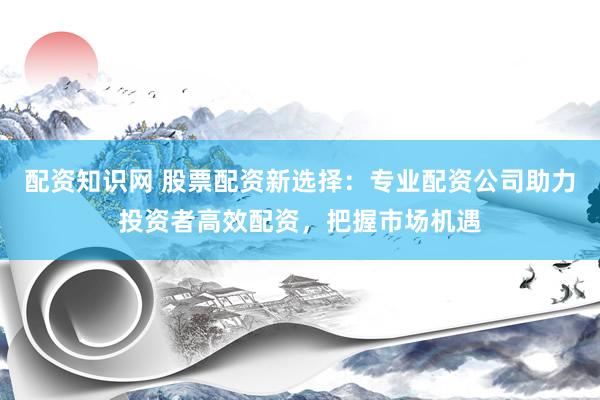 配资知识网 股票配资新选择：专业配资公司助力投资者高效配资，把握市场机遇