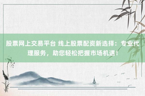 股票网上交易平台 线上股票配资新选择：专业代理服务，助您轻松把握市场机遇！