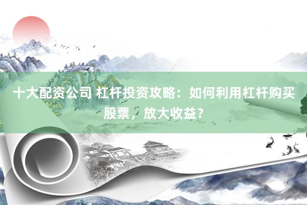 十大配资公司 杠杆投资攻略：如何利用杠杆购买股票，放大收益？