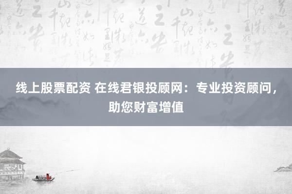 线上股票配资 在线君银投顾网：专业投资顾问，助您财富增值