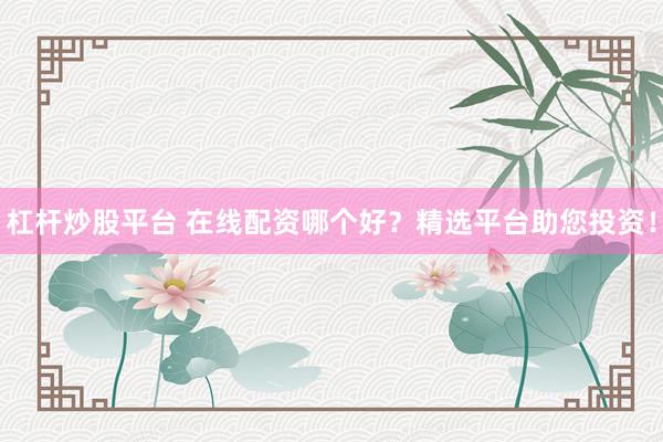 杠杆炒股平台 在线配资哪个好？精选平台助您投资！
