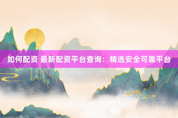 如何配资 最新配资平台查询：精选安全可靠平台