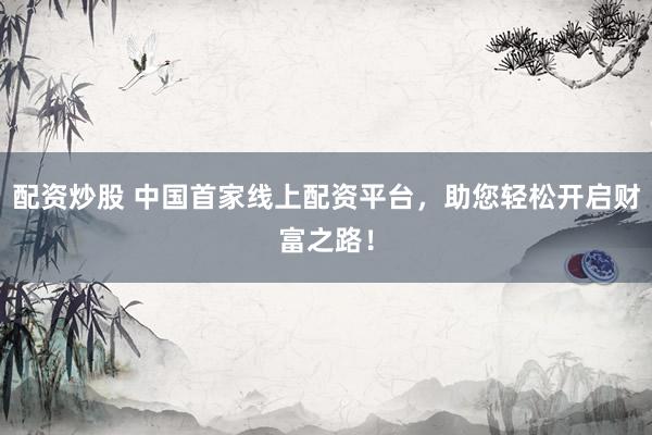 配资炒股 中国首家线上配资平台，助您轻松开启财富之路！