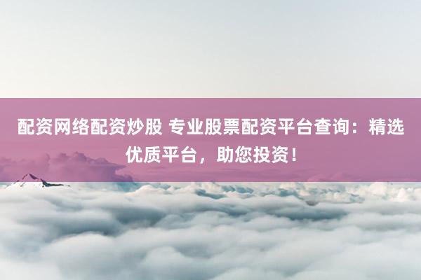配资网络配资炒股 专业股票配资平台查询：精选优质平台，助您投资！