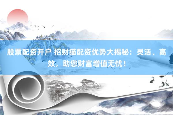 股票配资开户 招财猫配资优势大揭秘：灵活、高效，助您财富增值无忧！