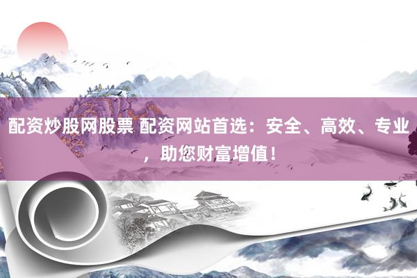 配资炒股网股票 配资网站首选：安全、高效、专业，助您财富增值！