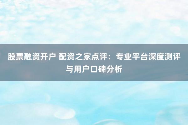 股票融资开户 配资之家点评：专业平台深度测评与用户口碑分析