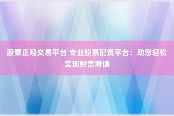 股票正规交易平台 专业股票配资平台：助您轻松实现财富增值