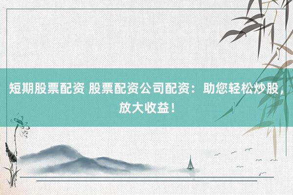 短期股票配资 股票配资公司配资：助您轻松炒股，放大收益！