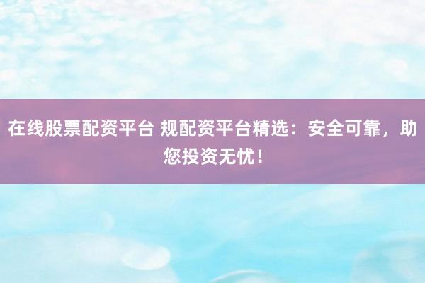 在线股票配资平台 规配资平台精选：安全可靠，助您投资无忧！