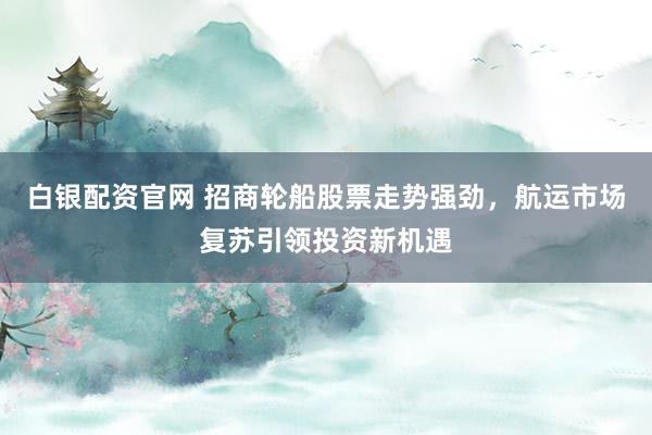 白银配资官网 招商轮船股票走势强劲，航运市场复苏引领投资新机遇