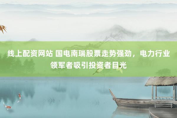 线上配资网站 国电南瑞股票走势强劲，电力行业领军者吸引投资者目光
