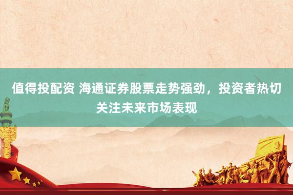 值得投配资 海通证券股票走势强劲，投资者热切关注未来市场表现