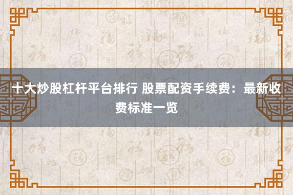 十大炒股杠杆平台排行 股票配资手续费：最新收费标准一览
