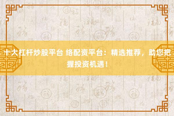 十大杠杆炒股平台 络配资平台：精选推荐，助您把握投资机遇！