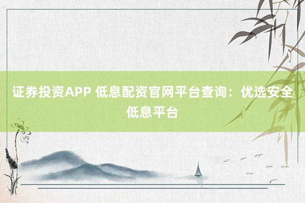 证券投资APP 低息配资官网平台查询：优选安全低息平台