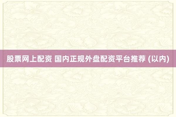 股票网上配资 国内正规外盘配资平台推荐 (以内)
