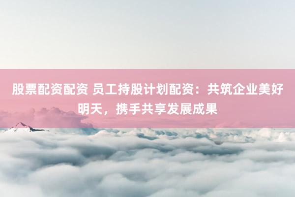 股票配资配资 员工持股计划配资：共筑企业美好明天，携手共享发展成果