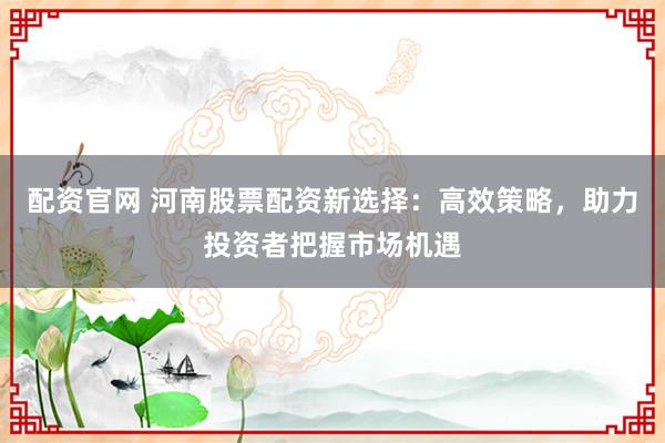 配资官网 河南股票配资新选择：高效策略，助力投资者把握市场机遇