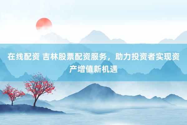 在线配资 吉林股票配资服务，助力投资者实现资产增值新机遇