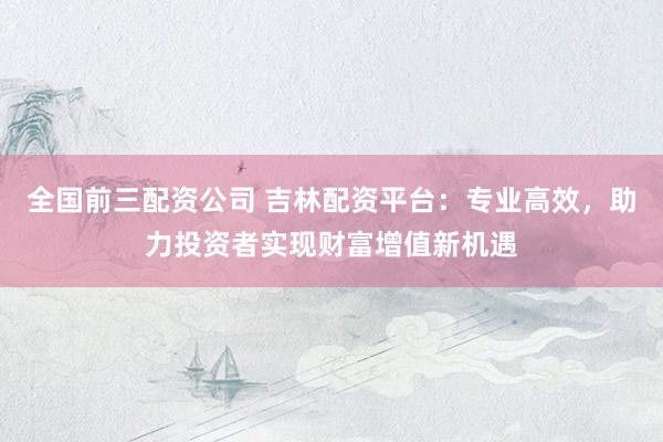 全国前三配资公司 吉林配资平台：专业高效，助力投资者实现财富增值新机遇