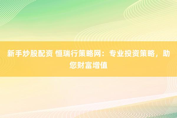 新手炒股配资 恒瑞行策略网：专业投资策略，助您财富增值