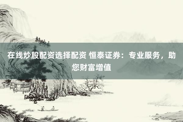 在线炒股配资选择配资 恒泰证券：专业服务，助您财富增值