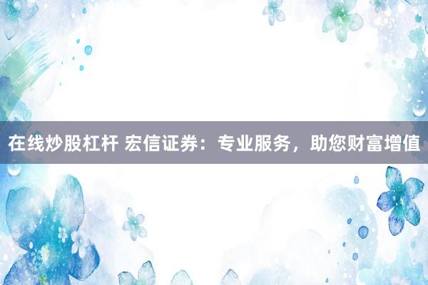 在线炒股杠杆 宏信证券：专业服务，助您财富增值