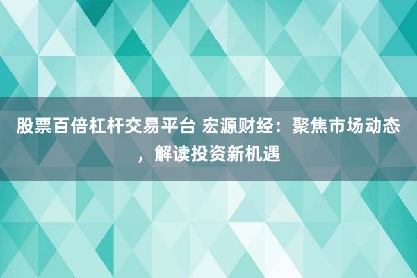 股票百倍杠杆交易平台 宏源财经：聚焦市场动态，解读投资新机遇
