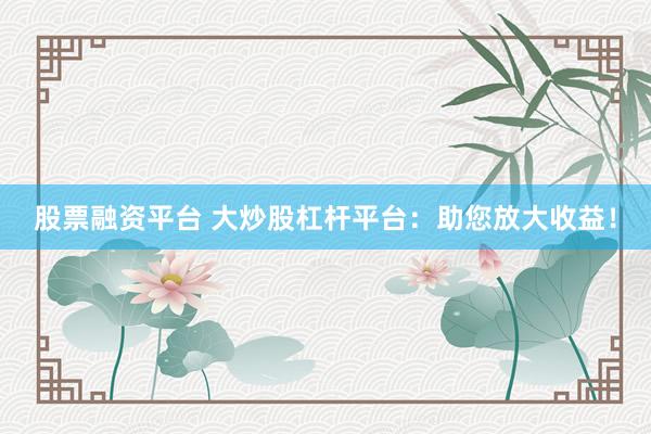 股票融资平台 大炒股杠杆平台：助您放大收益！