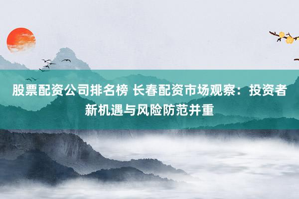股票配资公司排名榜 长春配资市场观察：投资者新机遇与风险防范并重