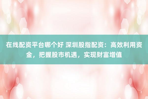 在线配资平台哪个好 深圳股指配资：高效利用资金，把握股市机遇，实现财富增值