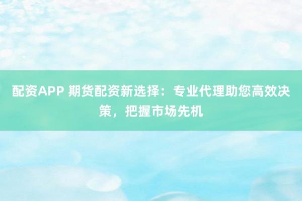 配资APP 期货配资新选择：专业代理助您高效决策，把握市场先机