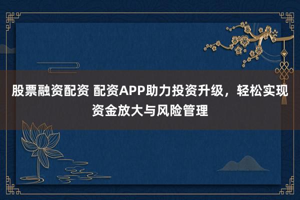 股票融资配资 配资APP助力投资升级，轻松实现资金放大与风险管理
