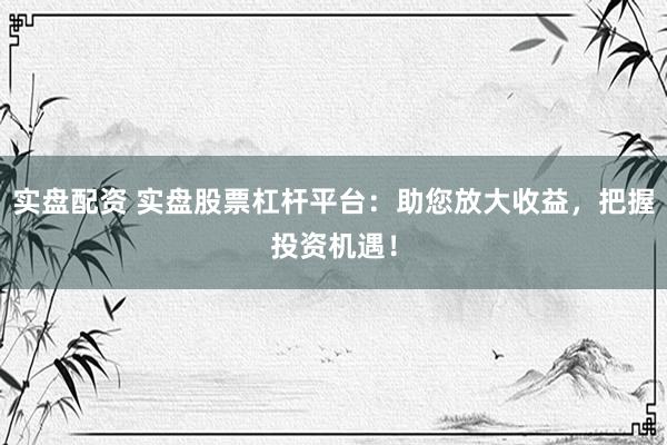 实盘配资 实盘股票杠杆平台:助您放大收益,把握投资机遇!