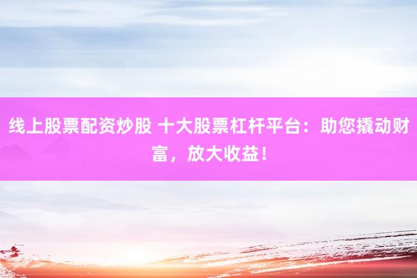 线上股票配资炒股 十大股票杠杆平台:助您撬动财富,放大收益!