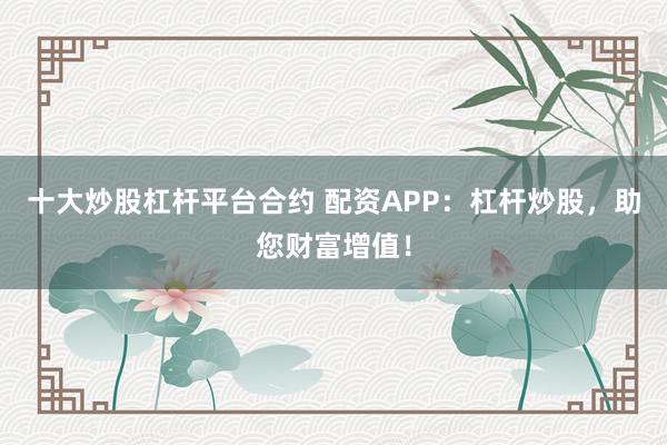 十大炒股杠杆平台合约 配资APP:杠杆炒股,助您财富增值!