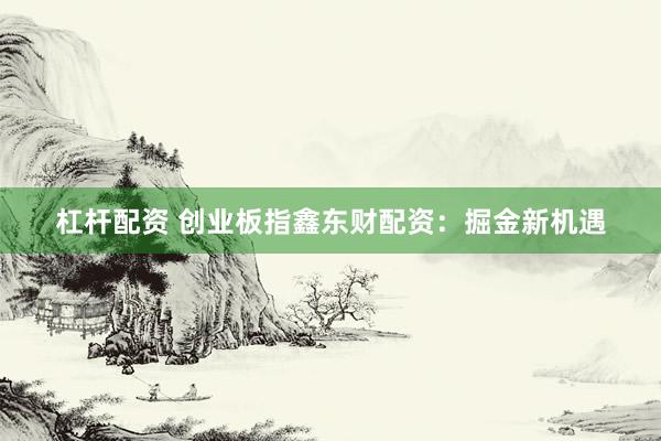 杠杆配资 创业板指鑫东财配资:掘金新机遇
