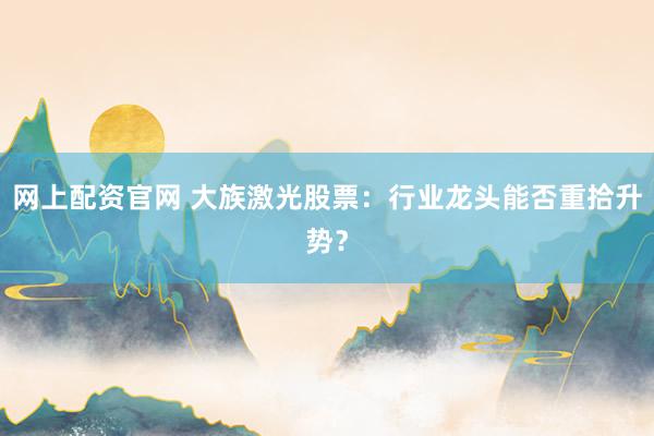 网上配资官网 大族激光股票:行业龙头能否重拾升势?