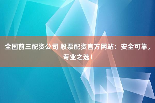 全国前三配资公司 股票配资官方网站：安全可靠，专业之选！