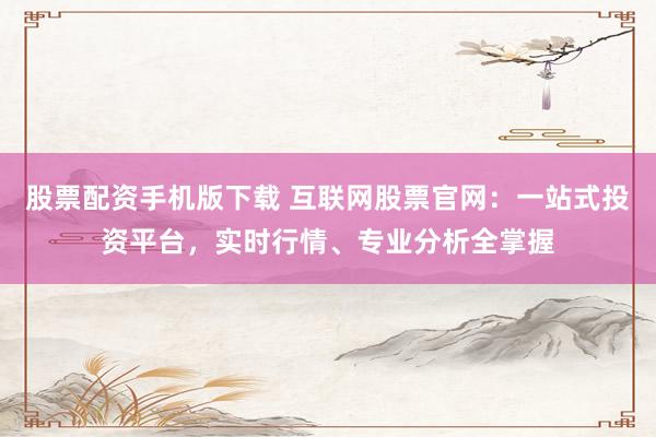 股票配资手机版下载 互联网股票官网：一站式投资平台，实时行情、专业分析全掌握