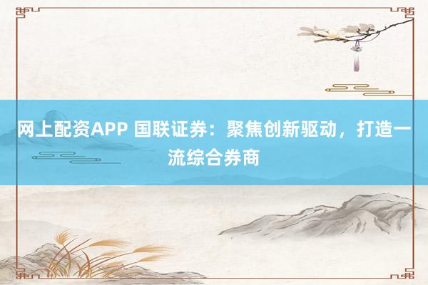 网上配资APP 国联证券：聚焦创新驱动，打造一流综合券商