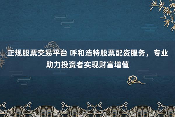正规股票交易平台 呼和浩特股票配资服务,专业助力投资者实现财富增值