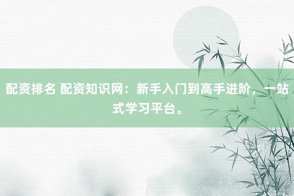 配资排名 配资知识网:新手入门到高手进阶,一站式学习平台。