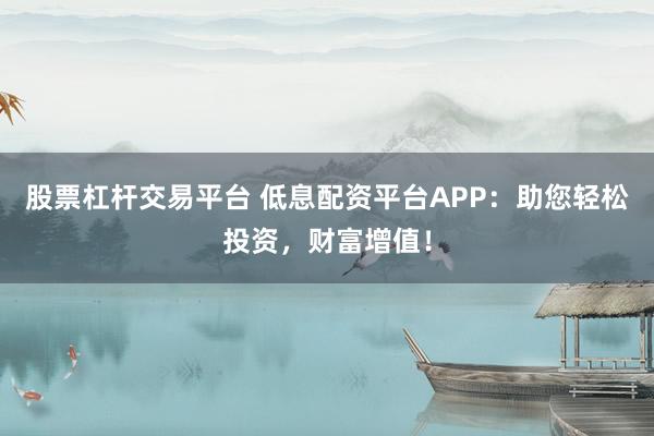股票杠杆交易平台 低息配资平台APP：助您轻松投资，财富增值！