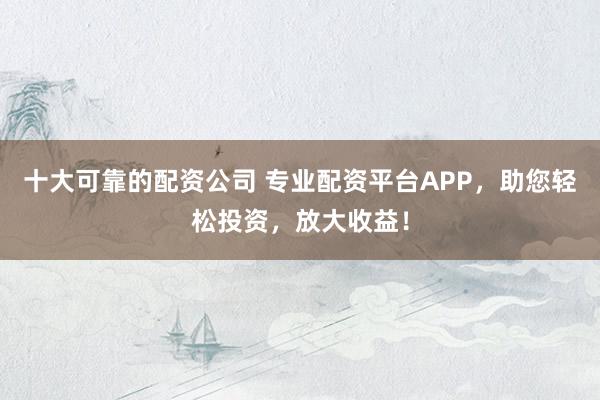十大可靠的配资公司 专业配资平台APP,助您轻松投资,放大收益!