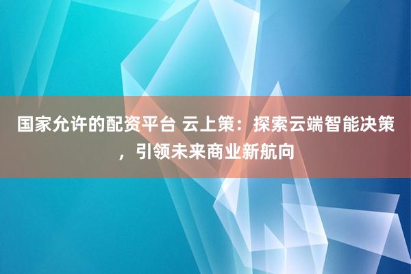 国家允许的配资平台 云上策：探索云端智能决策，引领未来商业新航向