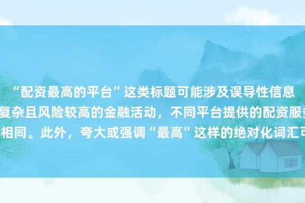 “配资最高的平台”这类标题可能涉及误导性信息，因为配资是一个相对复杂且风险较高的金融活动，不同平台提供的配资服务和资金实力各不相同。此外，夸大或强调“最高”这样的绝对化词汇可能会引起读者的误解和不必要的风险暴露。