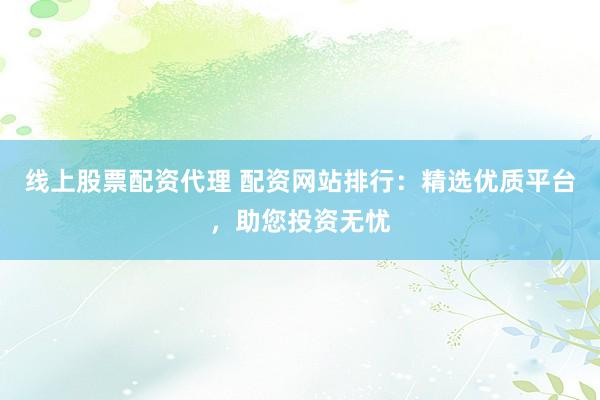 线上股票配资代理 配资网站排行：精选优质平台，助您投资无忧